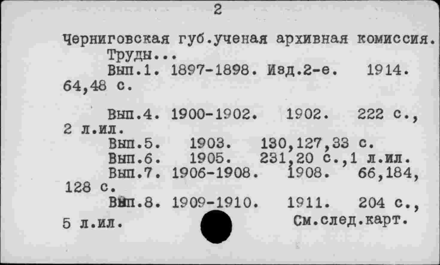 ﻿2
Черниговская губ.ученая архивная комиссия Труды...
Вып.1. 1897-1898. Изд.2-е.	1914.
64,48 с.
Выл.4.
2 л.ил.
Выл.5.
Вып.6.
Выл.7.
128 с.
ВПП.8.
5 л.ил.
1900-1902.	1902.	222	с.,
1903.	130,127,33	с.
1905.	231,20 с.,1 л.ил.
1906-1908.	1908.	66,184,
1909-1910.	1911.	204	С.,
См. с л ед. карт.